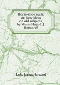 Horse-shoe nails: or, New ideas on old subjects, by Minor Hugo L.J. Hansard?.