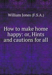 How to make home happy: or, Hints and cautions for all .