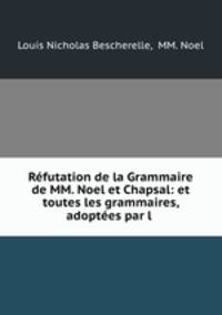 Refutation de la Grammaire de MM. Noel et Chapsal: et toutes les grammaires, adoptees par l .