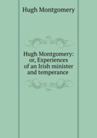 Hugh Montgomery: or, Experiences of an Irish minister and temperance .