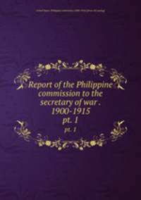 Report of the Philippine commission to the secretary of war . 1900-1915. pt. 1