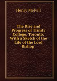 The Rise and Progress of Trinity College, Toronto: With a Sketch of the Life of the Lord Bishop .