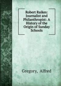 Robert Raikes: Journalist and Philanthropist: A History of the Origin of Sunday Schools