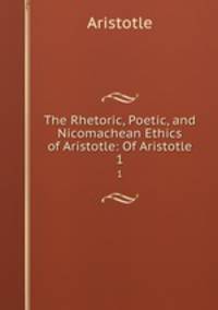 The Rhetoric, Poetic, and Nicomachean Ethics of Aristotle: Of Aristotle. 1