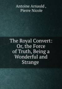 The Royal Convert: Or, the Force of Truth, Being a Wonderful and Strange .