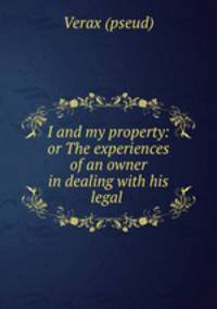 I and my property: or The experiences of an owner in dealing with his legal .