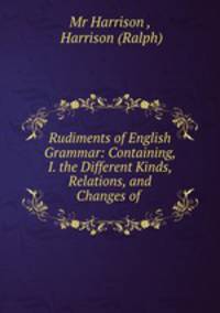 Rudiments of English Grammar: Containing, I. the Different Kinds, Relations, and Changes of .