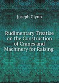 Rudimentary Treatise on the Construction of Cranes and Machinery for Raising .
