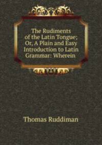 The Rudiments of the Latin Tongue; Or, A Plain and Easy Introduction to Latin Grammar: Wherein .