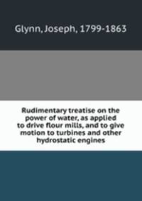 Rudimentary treatise on the power of water, as applied to drive flour mills, and to give motion to turbines and other hydrostatic engines