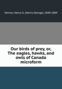 Our birds of prey, or, The eagles, hawks, and owls of Canada microform