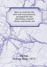 How to cook for the sick and convalescent, arranged for the physician, trained nurse, and home use