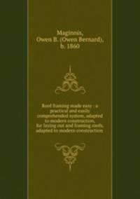Roof framing made easy : a practical and easily comprehended system, adapted to modern construction, for laying out and framing roofs, adapted to modern construction .