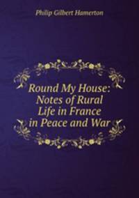 Round My House: Notes of Rural Life in France in Peace and War
