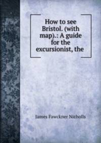 How to see Bristol. (with map).: A guide for the excursionist, the .