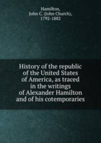 History of the republic of the United States of America, as traced in the writings of Alexander Hamilton and of his cotemporaries