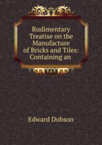 Rudimentary Treatise on the Manufacture of Bricks and Tiles: Containing an .