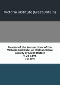 Journal of the transactions of the Victoria Institute, or Philosophical Society of Great Britain. v. 26 1893