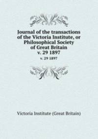 Journal of the transactions of the Victoria Institute, or Philosophical Society of Great Britain. v. 29 1897