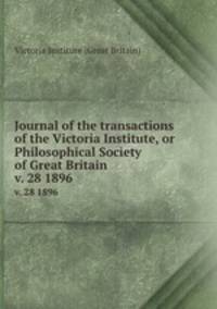 Journal of the transactions of the Victoria Institute, or Philosophical Society of Great Britain. v. 28 1896