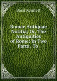 Romae Antiquae Notitia; Or, The Antiquities of Rome: In Two Parts . To .