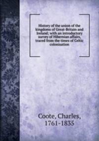 History of the union of the kingdoms of Great-Britain and Ireland; with an introductory survey of Hibernian affairs, traced from the times of Celtic colonisation