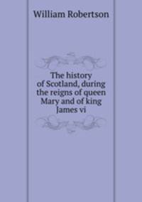 The history of Scotland, during the reigns of queen Mary and of king James vi