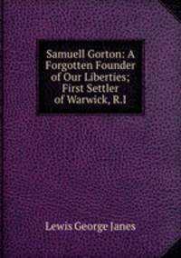 Samuell Gorton: A Forgotten Founder of Our Liberties; First Settler of Warwick, R.I.