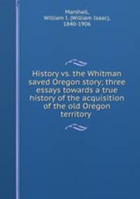 History vs. the Whitman saved Oregon story; three essays towards a true history of the acquisition of the old Oregon territory