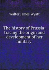 The history of Prussia: tracing the origin and development of her military .
