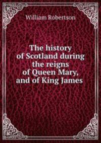 The history of Scotland during the reigns of Queen Mary, and of King James .