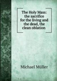 The Holy Mass: the sacrifice for the living and the dead, the clean oblation .