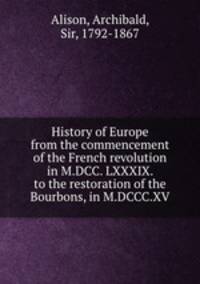 History of Europe from the commencement of the French revolution in M.DCC. LXXXIX. to the restoration of the Bourbons, in M.DCCC.XV