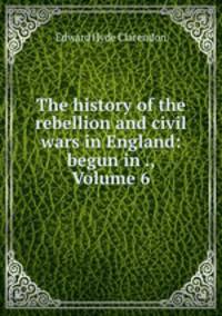 The history of the rebellion and civil wars in England: begun in ., Volume 6