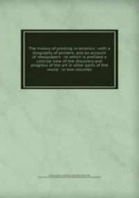 The history of printing in America : with a biography of printers, and an account of newspapers : to which is prefixed a concise view of the discovery and progress of the art in other parts of the world : in two volumes