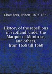 History of the rebellions in Scotland, under the Marquis of Montrose, and others, from 1638 till 1660