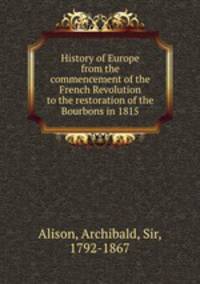 History of Europe from the commencement of the French Revolution to the restoration of the Bourbons in 1815