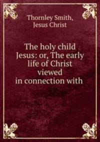 The holy child Jesus: or, The early life of Christ viewed in connection with .