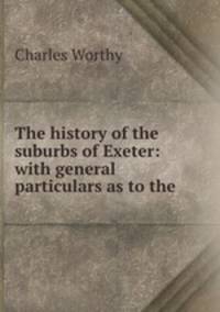 The history of the suburbs of Exeter: with general particulars as to the .