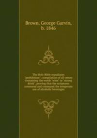 The Holy Bible repudiates "prohibition"; compilation of all verses containing the words "wine" or "strong drink", proving that the scriptures commend and command the temperate use of alcoholic beverages