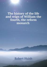 The history of the life and reign of William the fourth, the reform monarch .