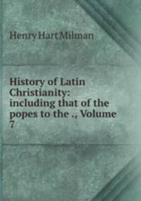 History of Latin Christianity: including that of the popes to the ., Volume 7