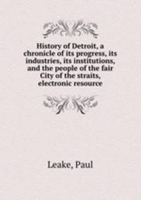 History of Detroit, a chronicle of its progress, its industries, its institutions, and the people of the fair City of the straits, electronic resource