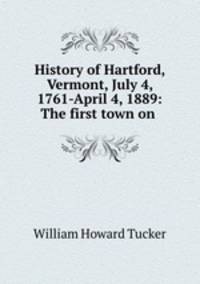 History of Hartford, Vermont, July 4, 1761-April 4, 1889: The first town on .