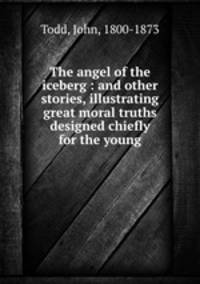 The angel of the iceberg : and other stories, illustrating great moral truths designed chiefly for the young