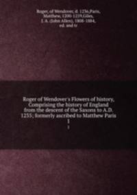 Roger of Wendover`s Flowers of history, Comprising the history of England from the descent of the Saxons to A.D. 1235; formerly ascribed to Matthew Paris. 1