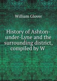 History of Ashton-under-Lyne and the surrounding district, compiled by W .