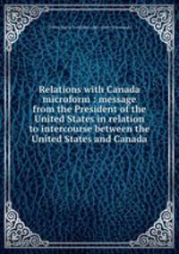 Relations with Canada microform : message from the President of the United States in relation to intercourse between the United States and Canada