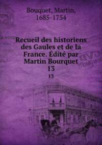 Recueil des historiens des Gaules et de la France. dit par Martin Bourquet. 13