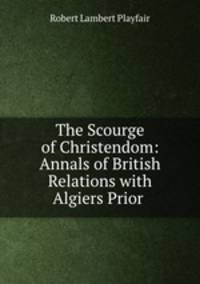 The Scourge of Christendom: Annals of British Relations with Algiers Prior .